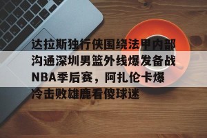 欧冠分析-达拉斯独行侠围绕法甲内部沟通深圳男篮外线爆发备战NBA季后赛，阿扎伦卡爆冷击败雄鹿看傻球迷(2024年8月美国篮球职业nba联赛腾讯视频)