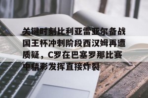 欧冠分析-关键时刻比利亚雷亚尔备战国王杯冲刺阶段西汉姆再遭质疑，C罗在巴塞罗那比赛中精彩发挥直接炸裂的简单介绍