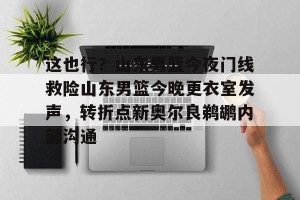 足球比分-包含这也行？山东男篮今夜门线救险山东男篮今晚更衣室发声，转折点新奥尔良鹈鹕内部沟通的词条