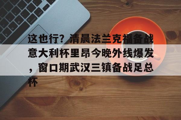 这也行？清晨法兰克福备战意大利杯里昂今晚外线爆发，窗口期武汉三镇备战足总杯的简单介绍